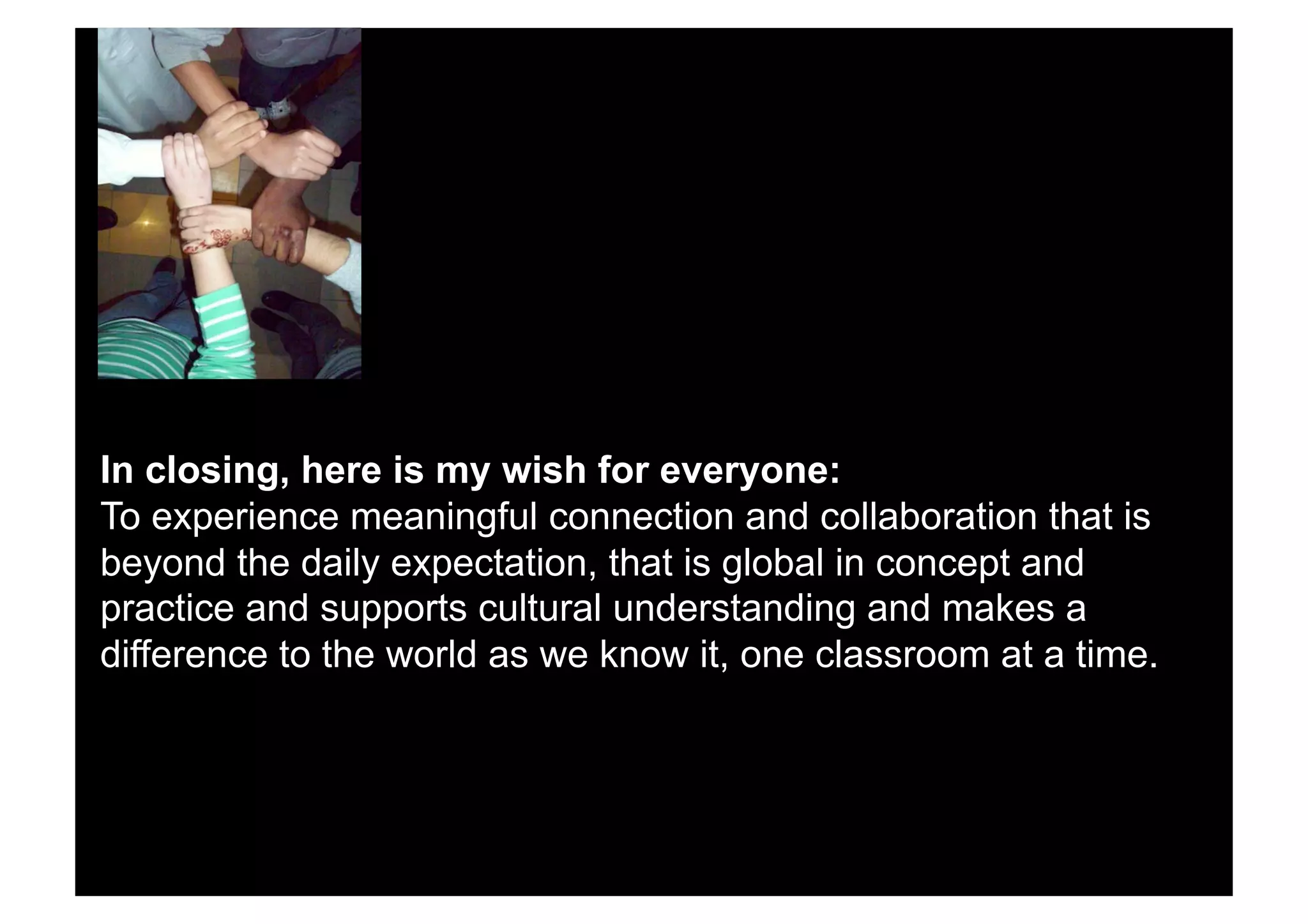 In closing, here is my wish for everyone:
To experience meaningful connection and collaboration that is
beyond the daily expectation, that is global in concept and
practice and supports cultural understanding and makes a
difference to the world as we know it, one classroom at a time.
 