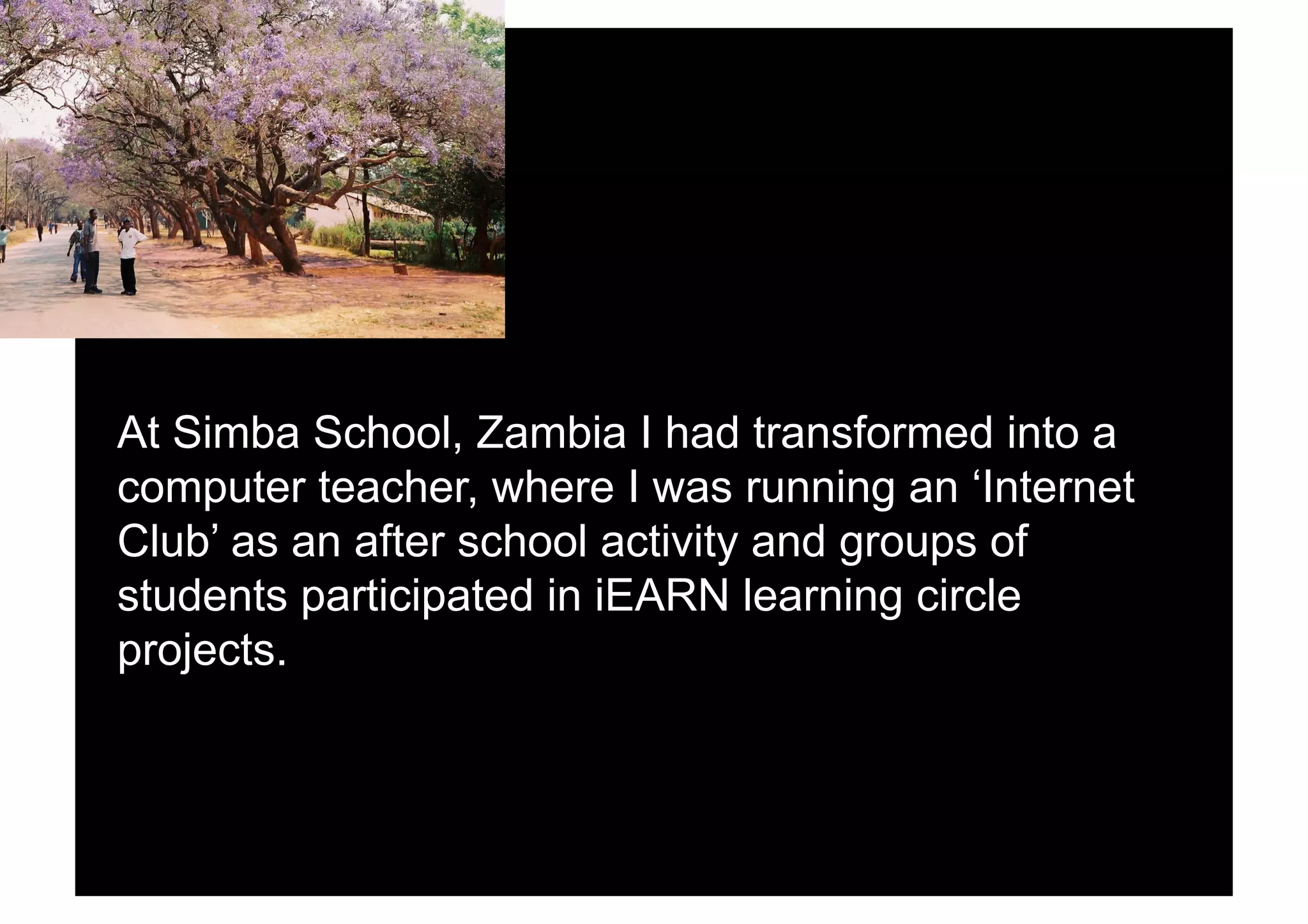 At Simba School, Zambia I had transformed into a
computer teacher, where I was running an ‘Internet
Club’ as an after school activity and groups of
students participated in iEARN learning circle
projects.
 