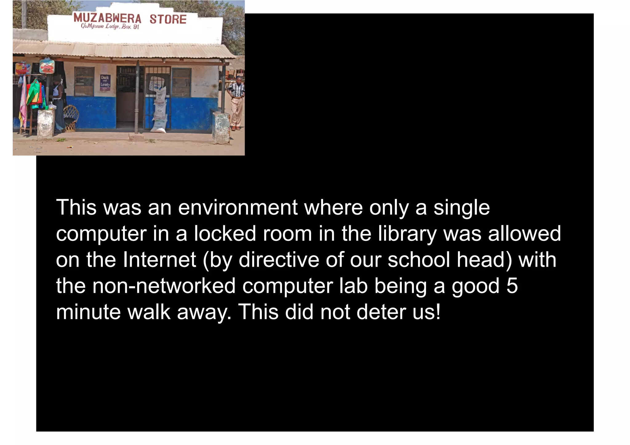 This was an environment where only a single
computer in a locked room in the library was allowed
on the Internet (by directive of our school head) with
the non-networked computer lab being a good 5
minute walk away. This did not deter us!
 