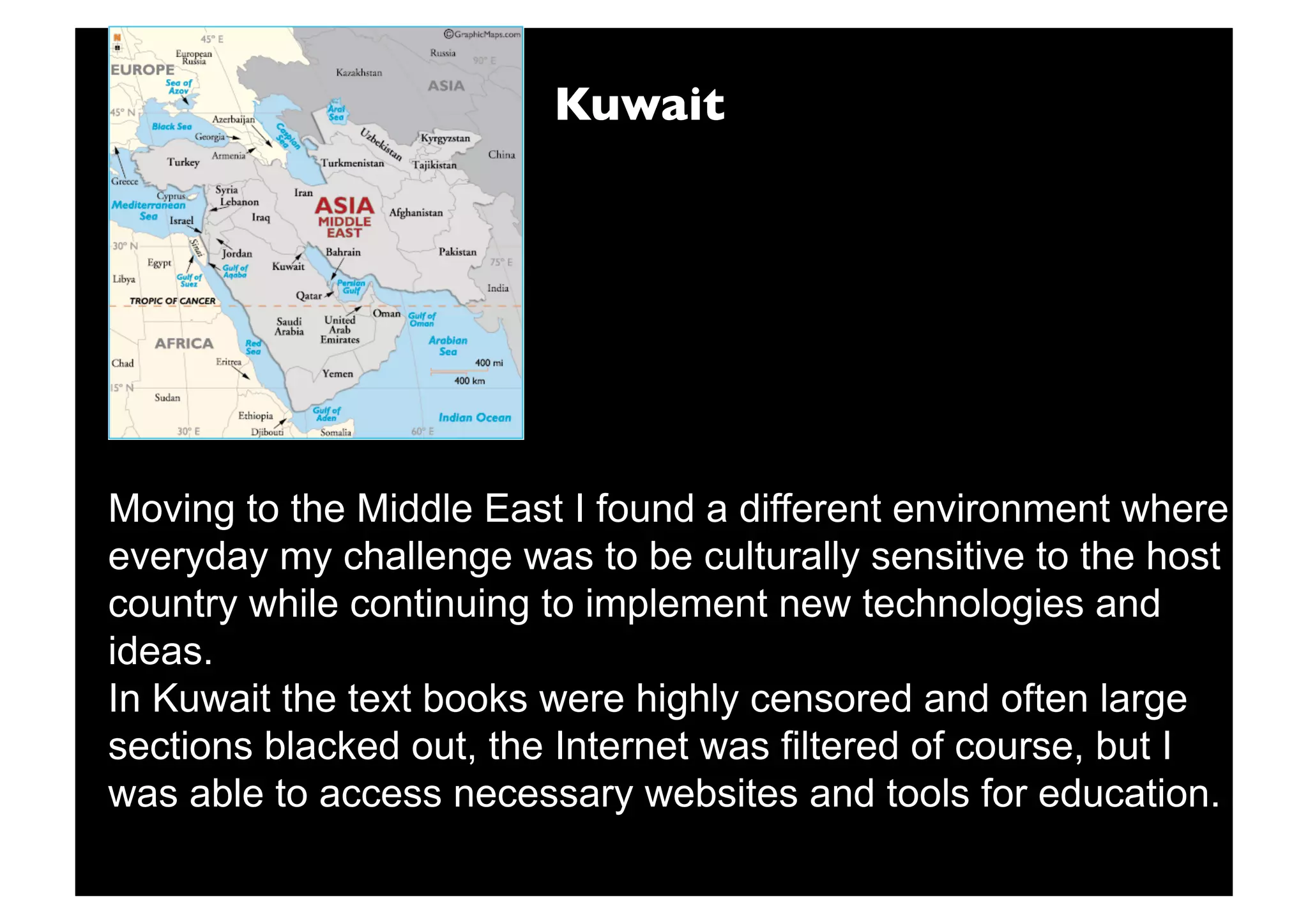 Kuwait




Moving to the Middle East I found a different environment where
everyday my challenge was to be culturally sensitive to the host
country while continuing to implement new technologies and
ideas.
In Kuwait the text books were highly censored and often large
sections blacked out, the Internet was filtered of course, but I
was able to access necessary websites and tools for education.
 