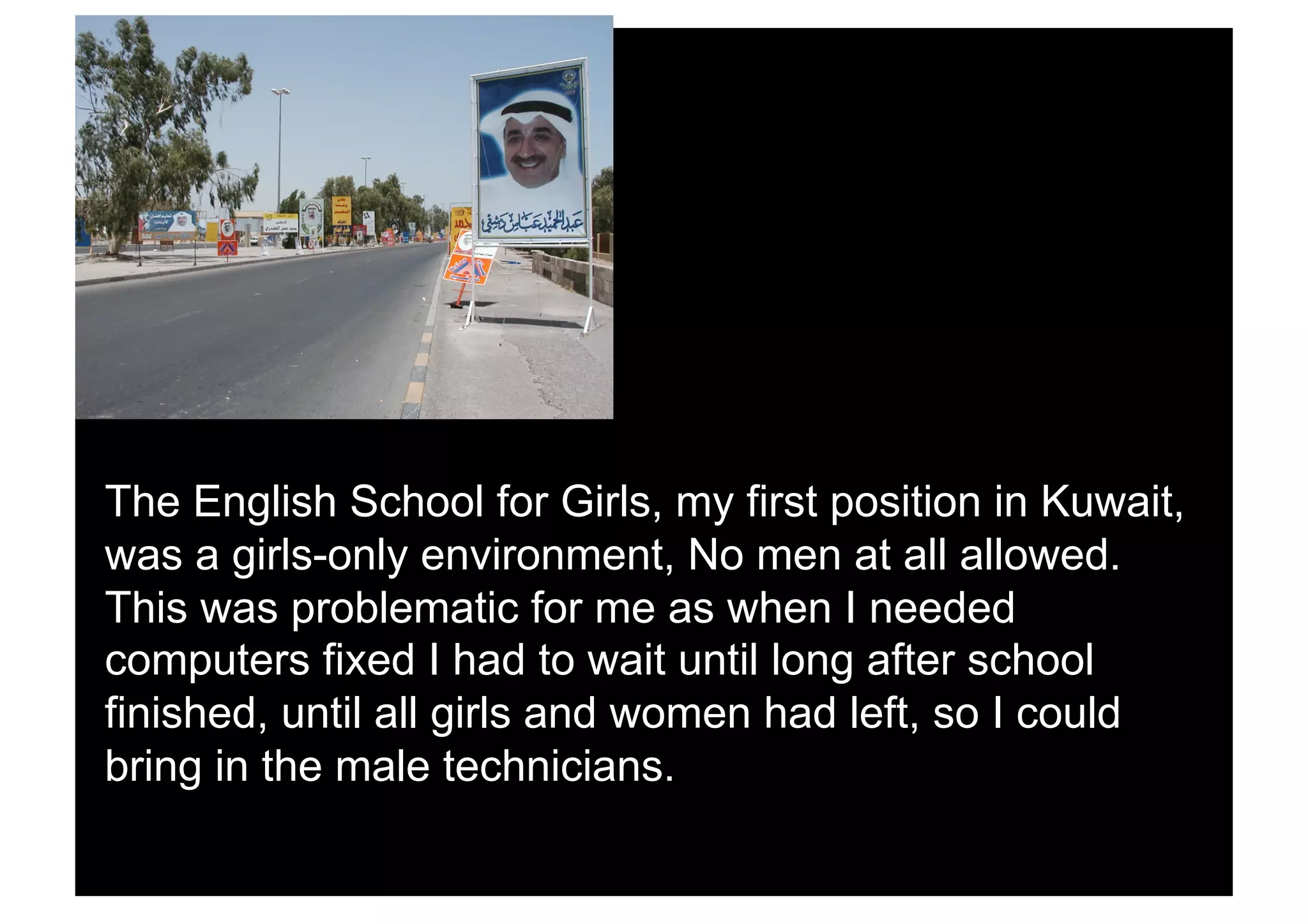 The English School for Girls, my first position in Kuwait,
was a girls-only environment, No men at all allowed.
This was problematic for me as when I needed
computers fixed I had to wait until long after school
finished, until all girls and women had left, so I could
bring in the male technicians.
 