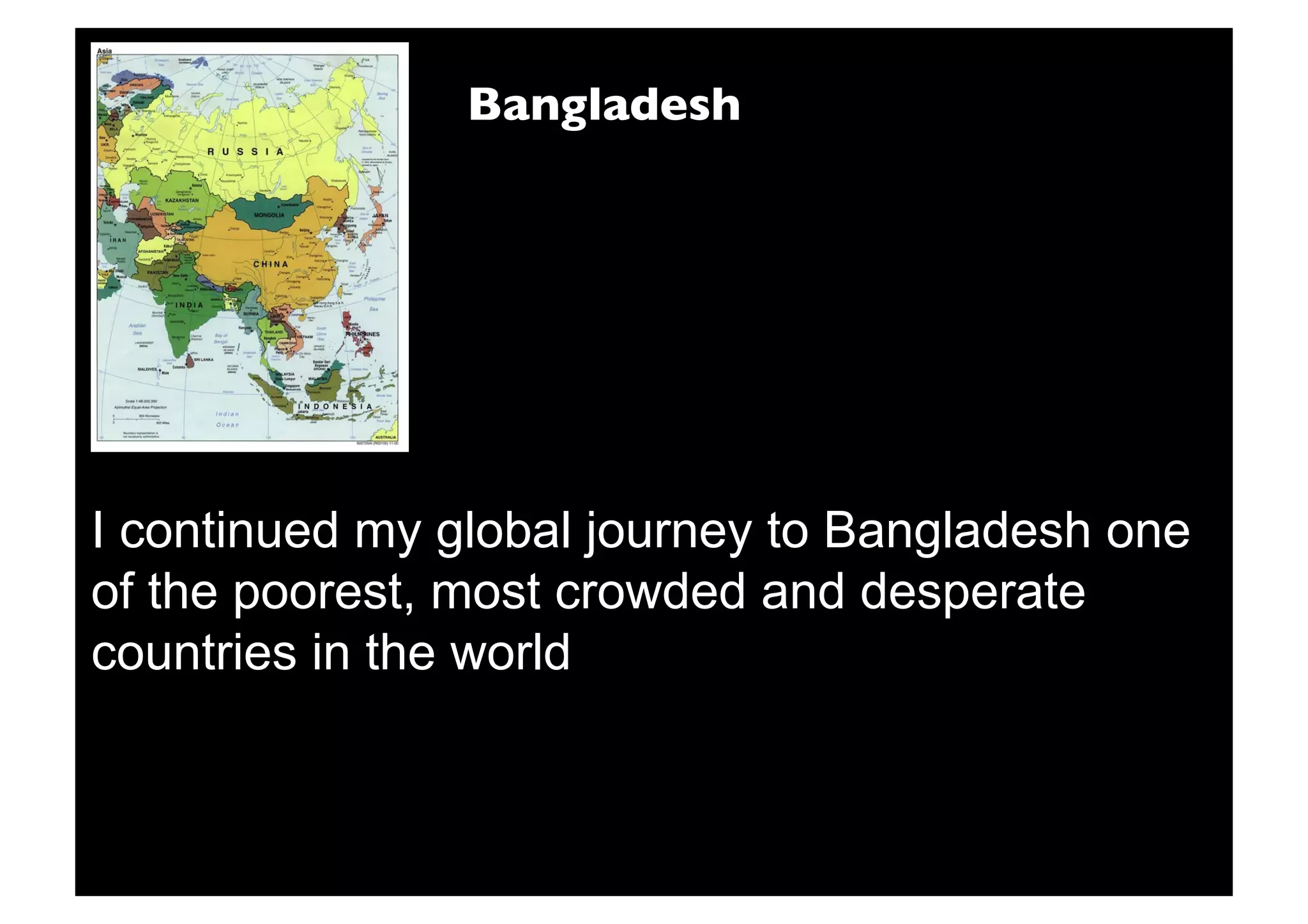 Bangladesh




I continued my global journey to Bangladesh one
of the poorest, most crowded and desperate
countries in the world
 