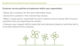 Develop a set of processes for your customer service team
Customer service policies to implement within your organization
• Never ask a customer for the same information twice.
• Service the customer in the channel they choose.
• Make a single person responsible for each customer service inquiry. Don’t bounce
customers from one department to another.
• Empower your support staff to make their own decisions based on what they feel is
in the best interest of the customer.
 