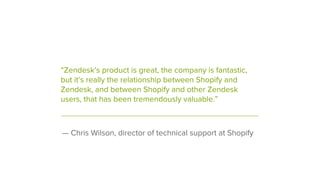 — Chris Wilson, director of technical support at Shopify
“Zendesk’s product is great, the company is fantastic,
but it’s really the relationship between Shopify and
Zendesk, and between Shopify and other Zendesk
users, that has been tremendously valuable.”
 