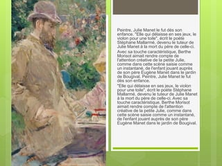 Peintre, Julie Manet le fut dès son
enfance. "Elle qui délaisse en ses jeux, le
violon pour une toile", écrit le poète
Stéphane Mallarmé, devenu le tuteur de
Julie Manet à la mort du père de celle-ci.
Avec sa touche caractéristique, Berthe
Morisot aimait rendre compte de
l'attention créative de la petite Julie,
comme dans cette scène saisie comme
un instantané, de l'enfant jouant auprès
de son père Eugène Manet dans le jardin
de Bougival. Peintre, Julie Manet le fut
dès son enfance.
"Elle qui délaisse en ses jeux, le violon
pour une toile", écrit le poète Stéphane
Mallarmé, devenu le tuteur de Julie Manet
à la mort du père de celle-ci. Avec sa
touche caractéristique, Berthe Morisot
aimait rendre compte de l'attention
créative de la petite Julie, comme dans
cette scène saisie comme un instantané,
de l'enfant jouant auprès de son père
Eugène Manet dans le jardin de Bougival.
 