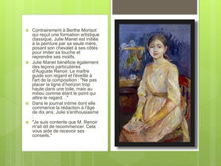  Contrairement à Berthe Morisot
qui reçut une formation artistique
classique, Julie Manet est initiée
à la peinture par sa seule mère,
posant son chevalet à ses côtés
pour imiter sa touche et
reprendre ses motifs.
 Julie Manet bénéficie également
des leçons particulières
d'Auguste Renoir. Le maître
guide son regard et l'éveille à
l'art de la composition : "Ne pas
placer la ligne d’horizon trop
haute dans une toile, mais au
milieu comme étant le point qui
attire le regard…"
 Dans le journal intime dont elle
commence la rédaction à l'âge
de dix ans, Julie s'enthousiasme
:
 "Je suis contente que M. Renoir
m'ait dit de recommencer. Cela
vous aide de recevoir ses
conseils."
 