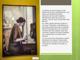 L’enfance se ternit lorsque Julie
Manet entre dans l'adolescence. Les
décès successifs de l’oncle
Edouard, de son père Eugène
Manet et de Jules de Jouy, son
parrain, font de Julie "la dernière des
Manet".
En 1895, Berthe Morisot s'éteint à
son tour. Orpheline, Julie Manet ne
connaîtra cependant pas la solitude.
Elle emménage dans un immeuble
construit par ses parents avec ses
cousines Jeannie et Paule Gobillard
qui, comme elle, ont perdu leurs
parents.
Le trio surnommé "l'escadron volant"
entretient une relation fusionnelle,
allant dans tout Paris, des cours de
musique aux ateliers de copie au
Louvre.
 