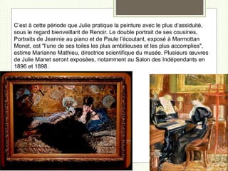 C’est à cette période que Julie pratique la peinture avec le plus d’assiduité,
sous le regard bienveillant de Renoir. Le double portrait de ses cousines,
Portraits de Jeannie au piano et de Paule l’écoutant, exposé à Marmottan
Monet, est "l’une de ses toiles les plus ambitieuses et les plus accomplies",
estime Marianne Mathieu, directrice scientifique du musée. Plusieurs œuvres
de Julie Manet seront exposées, notamment au Salon des Indépendants en
1896 et 1898.
 