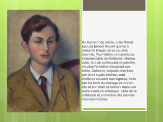 Au tournant du siècle, Julie Manet
épouse Ernest Rouart que lui a
présenté Degas, et sa cousine
Jeannie, Paul Valéry, rencontré par
l'intermédiaire de Mallarmé. Mariée,
Julie, tout en continuant de peindre,
n'a plus l'ambition d'exposer ses
toiles. Celles-ci, toujours discrètes
par leurs sujets intimes, sont
d'ailleurs souvent non signées. Unis
par les liens du mariage et de l'art,
elle et son mari se lancent dans une
autre aventure artistique : celle de la
collection et promotion des œuvres
impressionnistes.
 