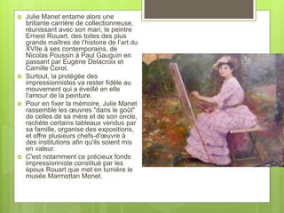  Julie Manet entame alors une
brillante carrière de collectionneuse,
réunissant avec son mari, le peintre
Ernest Rouart, des toiles des plus
grands maîtres de l’histoire de l’art du
XVIIe à ses contemporains, de
Nicolas Poussin à Paul Gauguin en
passant par Eugène Delacroix et
Camille Corot.
 Surtout, la protégée des
impressionnistes va rester fidèle au
mouvement qui a éveillé en elle
l'amour de la peinture.
 Pour en fixer la mémoire, Julie Manet
rassemble les œuvres "dans le goût"
de celles de sa mère et de son oncle,
rachète certains tableaux vendus par
sa famille, organise des expositions,
et offre plusieurs chefs-d'œuvre à
des institutions afin qu'ils soient mis
en valeur.
 C'est notamment ce précieux fonds
impressionniste constitué par les
époux Rouart que met en lumière le
musée Marmottan Monet.
 