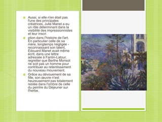  Aussi, si elle n'en était pas
l'une des principales
créatrices, Julie Manet a eu
un rôle déterminant dans la
visibilité des impressionnistes
et leur inscri
 ption dans l'histoire de l'art.
En particulier celle de sa
mère, longtemps négligée -
reconnaissant son talent,
Edouard Manet avait même
écrit, dans une lettre
adressée à Fantin-Latour,
regretter que Berthe Morisot
ne soit pas un homme pour
contribuer au retentissement
du nouveau mouvement.
 Grâce au dévouement de sa
fille, son œuvre n'est
heureusement pas totalement
restée dans l'ombre de celle
du peintre du Déjeuner sur
l'herbe.
 