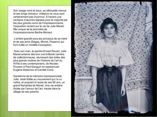 Son visage rond et doux, sa silhouette menue
et ses longs cheveux châtains ne vous sont
certainement pas inconnus. À travers une
centaine d’œuvres signées pour la majorité par
les plus grands noms de l’impressionnisme,
l’exposition revient sur la vie de Julie Manet,
fille unique de la pionnière de
l’impressionnisme Berthe Morisot.
L’enfant grandit sous les pinceaux de sa mère
et de ses amis (Degas, Monet, Pissarro) qui
font d’elle un modèle d’exception.
Avec son mari, le peintre Ernest Rouart, Julie
Manet entame dès lors une brillante carrière
de collectionneuse, réunissant des toiles des
plus grands maîtres de l’histoire de l’art du
XVIIe à ses contemporains, de Nicolas
Poussin à Paul Gauguin en passant par
Eugène Delacroix et Camille Corot.
Gardienne de la mémoire impressionniste,
Julie reste fidèle au mouvement qui l’a vu
naître, et acquiert à l’aube de ses 80 ans, un
grand Nymphéa de Monet. Une vie entière
dictée par l’amour de l’art, tracée dans le
sillage de ses parents.
 