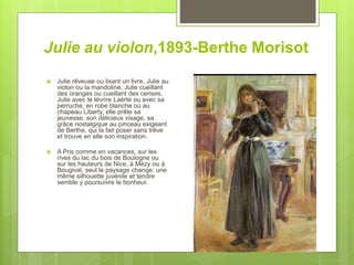 Julie au violon,1893-Berthe Morisot
 Julie rêveuse ou lisant un livre, Julie au
violon ou la mandoline, Julie cueillant
des oranges ou cueillant des cerises,
Julie avec le lévrire Laërte ou avec sa
perruche, en robe blanche ou au
chapeau Liberty, elle prête sa
jeunesse, son délicieux visage, sa
grâce nostalgique au pinceau exigeant
de Berthe, qui la fait poser sans trêve
et trouve en elle son inspiration.
 A Pris comme en vacances, sur les
rives du lac du bois de Boulogne ou
sur les hauteurs de Nice, à Mézy ou à
Bougival, seul le paysage change: une
même silhouette juvénile et tendre
semble y poursuivre le bonheur.
 