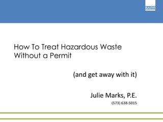 How To Treat Hazardous Waste 
Without a Permit 
(and get away with it) 
Julie Marks, P.E. 
(573) 638-5015 
 