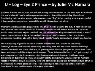It’s been 7 hours and 14 days since the shocking announcement on the 21st April 2016 shook
the world about Prince’s sudden premature death. Since this fateful day, I have been
functioning daily in what seems to be an emotional ‘fog’. After reading so many wonderful
tributes and messages from around the world, I know I am not alone.
NOBODY could have been prepared for this tragic news! Despite the fact, it hasn’t been the
best year for unexpected deaths in the entertainment world, Prince was the last person I
would have predicted to join that list! He had stunned us all again - only this time, it wasn’t
due to one of his usual ‘blow the roof off the venue’ performances - this time, it was
devastating headlines about his demise and I couldn’t quite comprehend what I was hearing.
The outpouring of grief/love and incredible Tributes for him, as well as the lovely
flowers/balloons and artwork emanating at Paisley Park and at various familiar buildings
around the world and some of those, all glowing in his honour, just goes to prove how truly
loved and respected this unique musician was. Since this dreadful day, I can’t get enough of
watching more of him in numerous clips/footage and rare interviews that have been
circulating on the internet. They are equally tearful and joyful to view as they all highlight
facets of him that only increases my love and admiration giving us a far larger picture of what
he was like on a more personal level. The celebrity stories are precious too. I love the
‘Prankster’ in him and his sense of humour is hilarious.
U – Log – Eye 2 Prince – by Julie Mc Namara
 