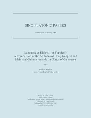SINO-PLATONIC PAPERS
Number 179 February, 2008

Language or Dialect—or Topolect?
A Comparison of the Attitudes of Hong Kongers and
Mainland Chinese towards the Status of Cantonese
by
Julie M. Groves
Hong Kong Baptist University

Victor H. Mair, Editor
Sino-Platonic Papers
Department of East Asian Languages and Civilizations
University of Pennsylvania
Philadelphia, PA 19104-6305 USA
vmair@sas.upenn.edu

 