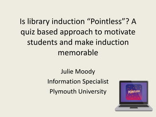 Is library induction “Pointless”? A
quiz based approach to motivate
students and make induction
memorable
Julie Moody
Information Specialist
Plymouth University
 