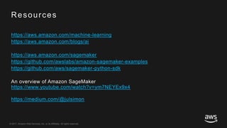 © 2017, Amazon Web Services, Inc. or its Affiliates. All rights reserved.
Resources
https://aws.amazon.com/machine-learning
https://aws.amazon.com/blogs/ai
https://aws.amazon.com/sagemaker
https://github.com/awslabs/amazon-sagemaker-examples
https://github.com/aws/sagemaker-python-sdk
An overview of Amazon SageMaker
https://www.youtube.com/watch?v=ym7NEYEx9x4
https://medium.com/@julsimon
 