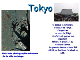 Tokyo Voici une photographie aérienne de la ville de tokyo Ci dessus le le temple Senso-ji de Tōkyō . Ce quartier du nord de Tōkyō n’a d’attrait que par son important temple, le Sensô-Ji ou Asakusa-Kannon. Le premier temple a avoir été édifié sur les lieux fut élevé en 645.