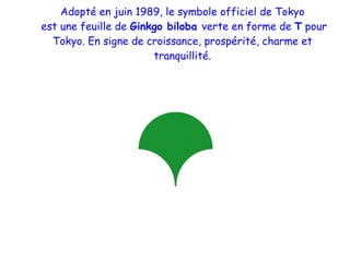 Adopté en juin 1989, le symbole officiel de Tokyo est une feuille de Ginkgo biloba verte en forme de T pour Tokyo. En signe de croissance, prospérité, charme et tranquillité.