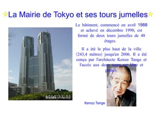 La Mairie de Tokyo et ses tours jumelles Le bâtiment, commencé en avril 1988 et achevé en décembre 1990, est formé de deux tours jumelles de 48 étages. Il a été le plus haut de la ville (243,4 mètres) jusqu'en 2006. Il a été conçu par l'architecte Kenzo Tange et l'accès aux deux tours est libre et gratuit. Kenzo Tange