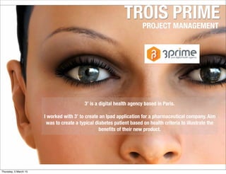 TROIS PRIME
PROJECT MANAGEMENT
3’ is a digital health agency based in Paris.
I worked with 3’ to create an Ipad application for a pharmaceutical company. Aim
was to create a typical diabetes patient based on health criteria to illustrate the
beneﬁts of their new product.
Thursday, 5 March 15
 