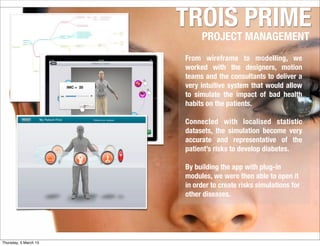 TROIS PRIME
PROJECT MANAGEMENT
From wireframe to modelling, we
worked with the designers, motion
teams and the consultants to deliver a
very intuitive system that would allow
to simulate the impact of bad health
habits on the patients.
Connected with localised statistic
datasets, the simulation become very
accurate and representative of the
patient’s risks to develop diabetes.
By building the app with plug-in
modules, we were then able to open it
in order to create risks simulations for
other diseases.
Thursday, 5 March 15
 