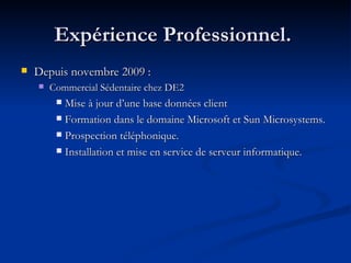 Expérience Professionnel.  Depuis novembre 2009 :  Commercial Sédentaire chez DE2 Mise à jour d’une base données client Formation dans le domaine Microsoft et Sun Microsystems. Prospection téléphonique. Installation et mise en service de serveur informatique. 