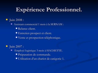 Expérience Professionnel. Juin 2008 :  Assistant commercial 1 mois à la SERNAM : Relance client. Entretien prospect et client. Vente et prospection téléphonique. Juin 2007 : Employé logistique 3 mois à HACHETTE. Préparation de commande. Utilisation d’un chariot de catégorie 1. 