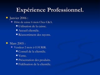 Expérience Professionnel. Janvier 2006 :  Hôte de caisse 6 mois Chez C&A. Utilisation de la caisse. Accueil clientèle.  Réassortiment des rayons. Mars 2005 :  Vendeur 2 mois à COURIR.   Conseil de la clientèle.  Vente. Présentation des produits. Fidélisation de la clientèle. 