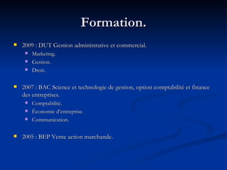 Formation. 2009 : DUT Gestion administrative et commercial. Marketing. Gestion. Droit. 2007 : BAC Science et technologie de gestion, option comptabilité et finance des entreprises. Comptabilité. Économie d’entreprise. Communication. 2005 : BEP Vente action marchande. 