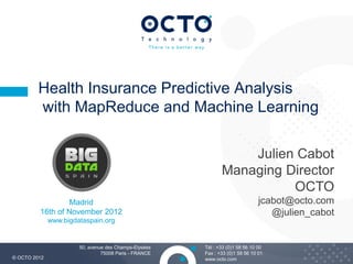 Health Insurance Predictive Analysis
         with MapReduce and Machine Learning

                                                                  Julien Cabot
                                                              Managing Director
                                                                        OCTO
                 Madrid                                                        jcabot@octo.com
         16th of November 2012                                                    @julien_cabot
              www.bigdataspain.org


                       50, avenue des Champs-Elysées   Tél : +33 (0)1 58 56 10 00
                                75008 Paris - FRANCE   Fax : +33 (0)1 58 56 10 01                 1
© OCTO 2012                                            www.octo.com
 