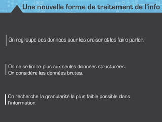 Une nouvelle forme de traitement de l’info
On ne se limite plus aux seules données structurées.
On considère les données brutes.
On recherche la granularité la plus faible possible dans
l’information.
On regroupe ces données pour les croiser et les faire parler.
 