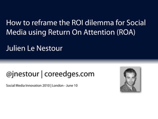 How to reframe the ROI dilemma for Social
Media using Return On Attention (ROA)

Julien Le Nestour


@jnestour | coreedges.com
Social Media Innovation 2010 | London - June 10
 