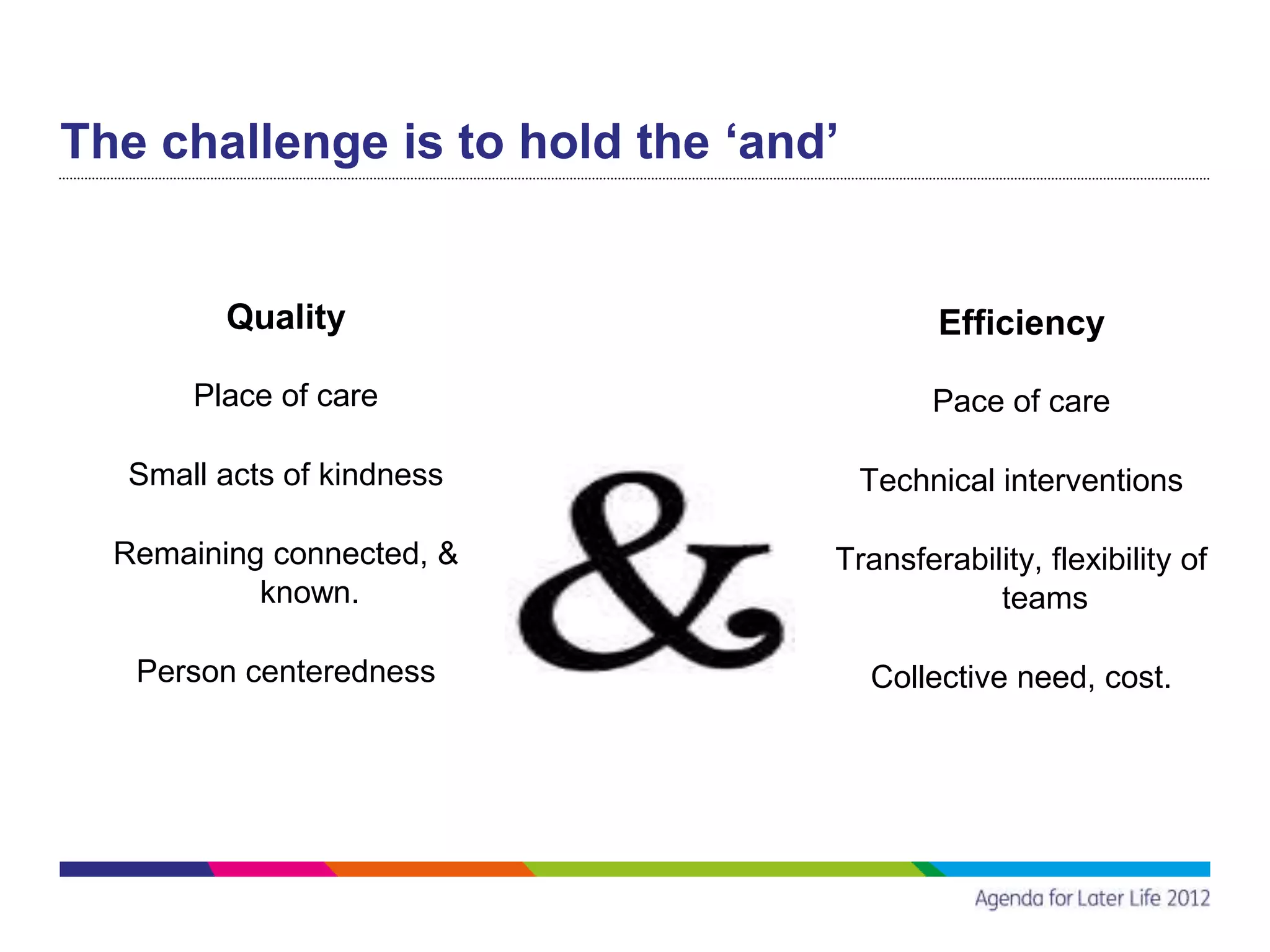 The challenge is to hold the ‘and’


         Quality                          Efficiency

       Place of care                      Pace of care

  Small acts of kindness             Technical interventions

  Remaining connected, &         Transferability, flexibility of
           known.                            teams

   Person centeredness               Collective need, cost.
 