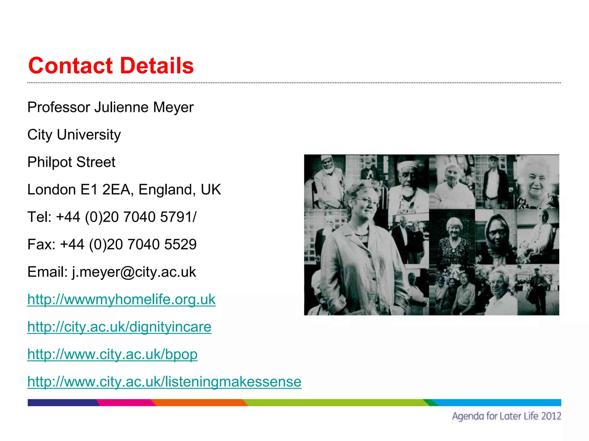 Contact Details
Professor Julienne Meyer
City University
Philpot Street
London E1 2EA, England, UK
Tel: +44 (0)20 7040 5791/
Fax: +44 (0)20 7040 5529
Email: j.meyer@city.ac.uk
http://wwwmyhomelife.org.uk
http://city.ac.uk/dignityincare
http://www.city.ac.uk/bpop
http://www.city.ac.uk/listeningmakessense
 
