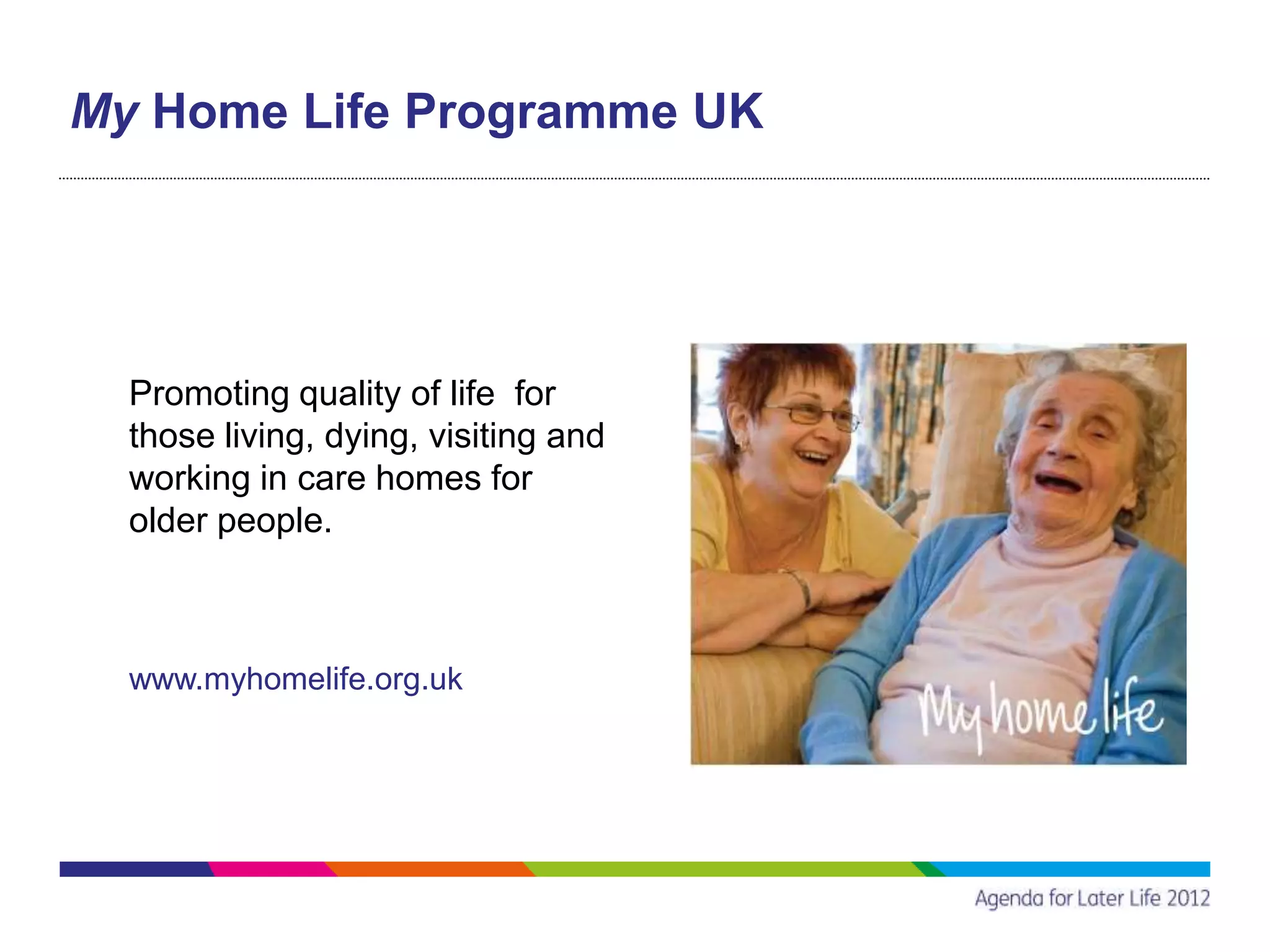 My Home Life Programme UK




  Promoting quality of life for
  those living, dying, visiting and
  working in care homes for
  older people.



  www.myhomelife.org.uk
 