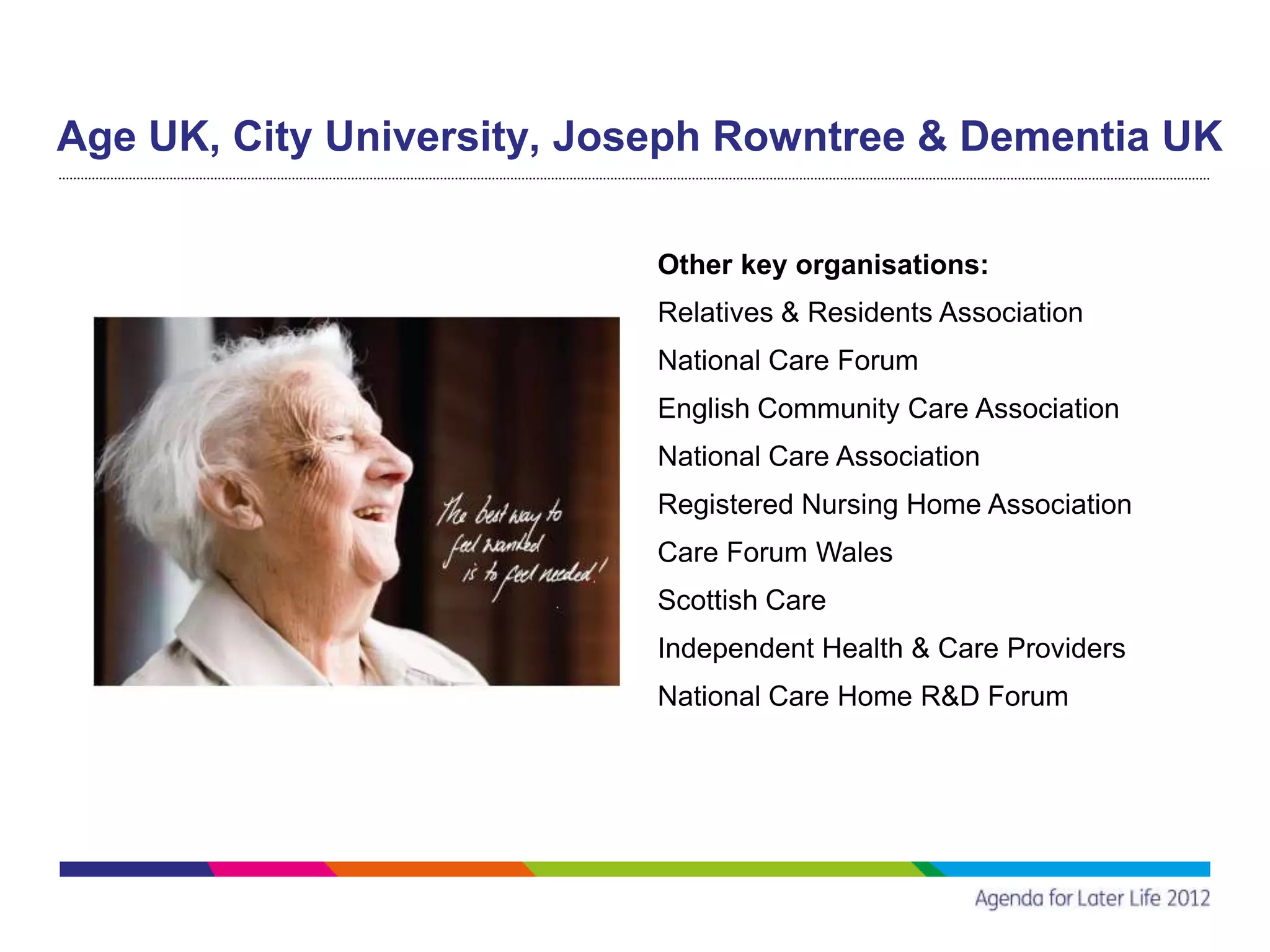 Age UK, City University, Joseph Rowntree & Dementia UK

                           Other key organisations:
                           Relatives & Residents Association
                           National Care Forum
                           English Community Care Association
                           National Care Association
                           Registered Nursing Home Association
                           Care Forum Wales
                           Scottish Care
                           Independent Health & Care Providers
                           National Care Home R&D Forum
 