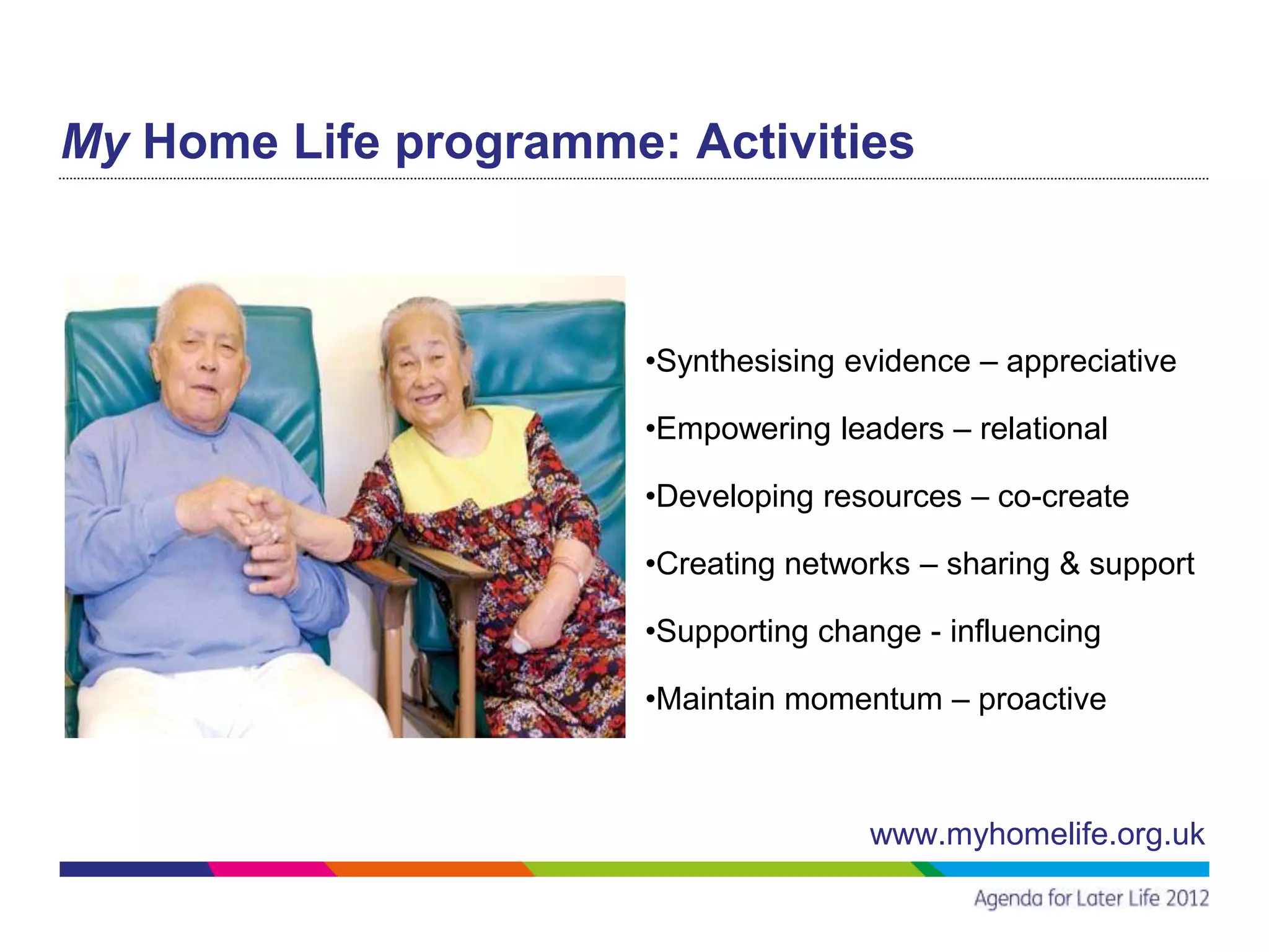 My Home Life programme: Activities



                       •Synthesising evidence – appreciative

                       •Empowering leaders – relational

                       •Developing resources – co-create

                       •Creating networks – sharing & support

                       •Supporting change - influencing

                       •Maintain momentum – proactive



                                      www.myhomelife.org.uk
 