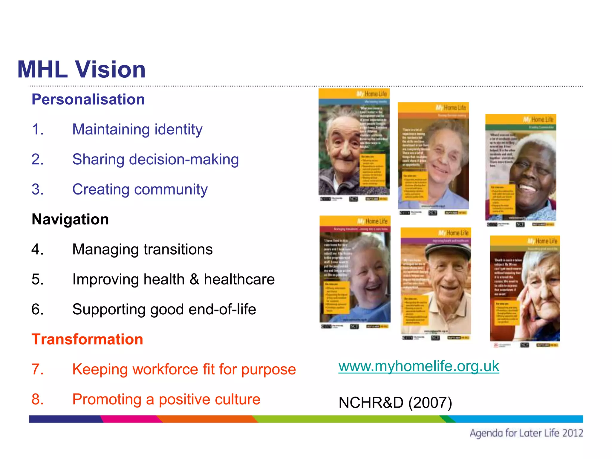 MHL Vision
 Personalisation
 1.   Maintaining identity
 2.   Sharing decision-making
 3.   Creating community
 Navigation
 4.   Managing transitions
 5.   Improving health & healthcare
 6.   Supporting good end-of-life
 Transformation
 7.   Keeping workforce fit for purpose   www.myhomelife.org.uk

 8.   Promoting a positive culture        NCHR&D (2007)
 