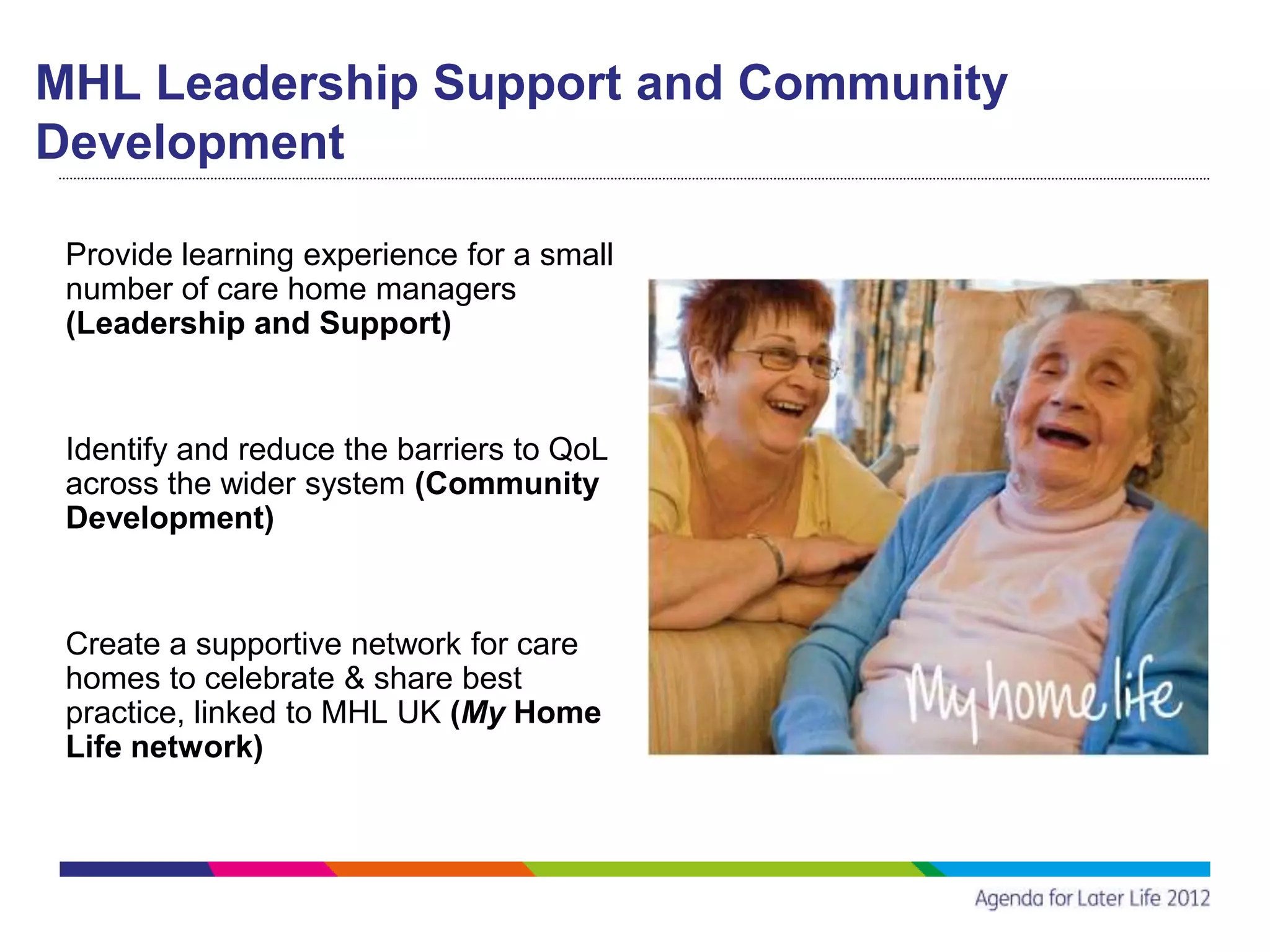 MHL Leadership Support and Community
Development

 Provide learning experience for a small
 number of care home managers
 (Leadership and Support)


 Identify and reduce the barriers to QoL
 across the wider system (Community
 Development)


 Create a supportive network for care
 homes to celebrate & share best
 practice, linked to MHL UK (My Home
 Life network)
 