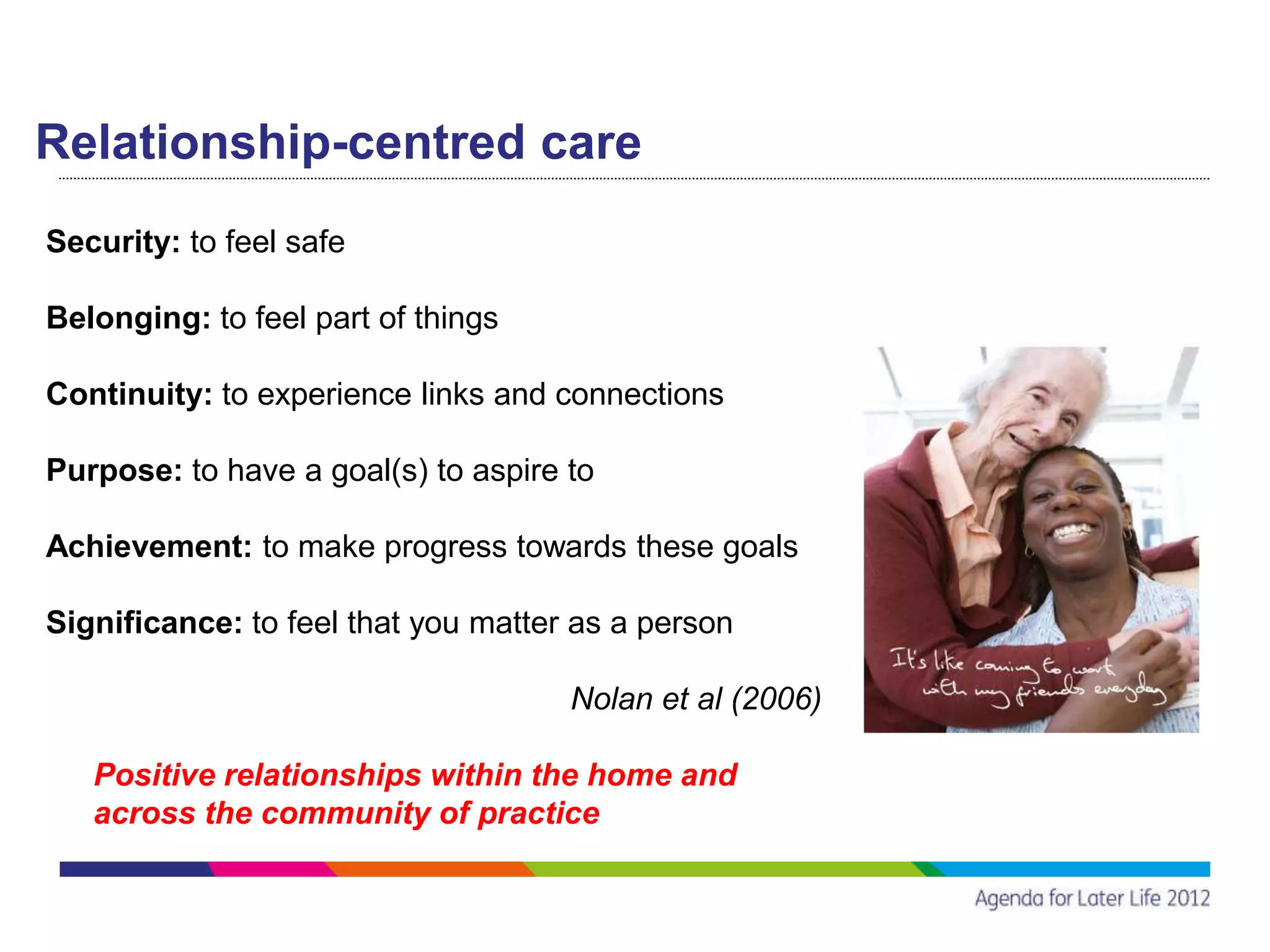 Relationship-centred care
Security: to feel safe

Belonging: to feel part of things

Continuity: to experience links and connections

Purpose: to have a goal(s) to aspire to

Achievement: to make progress towards these goals

Significance: to feel that you matter as a person

                                     Nolan et al (2006)

   Positive relationships within the home and
   across the community of practice
 