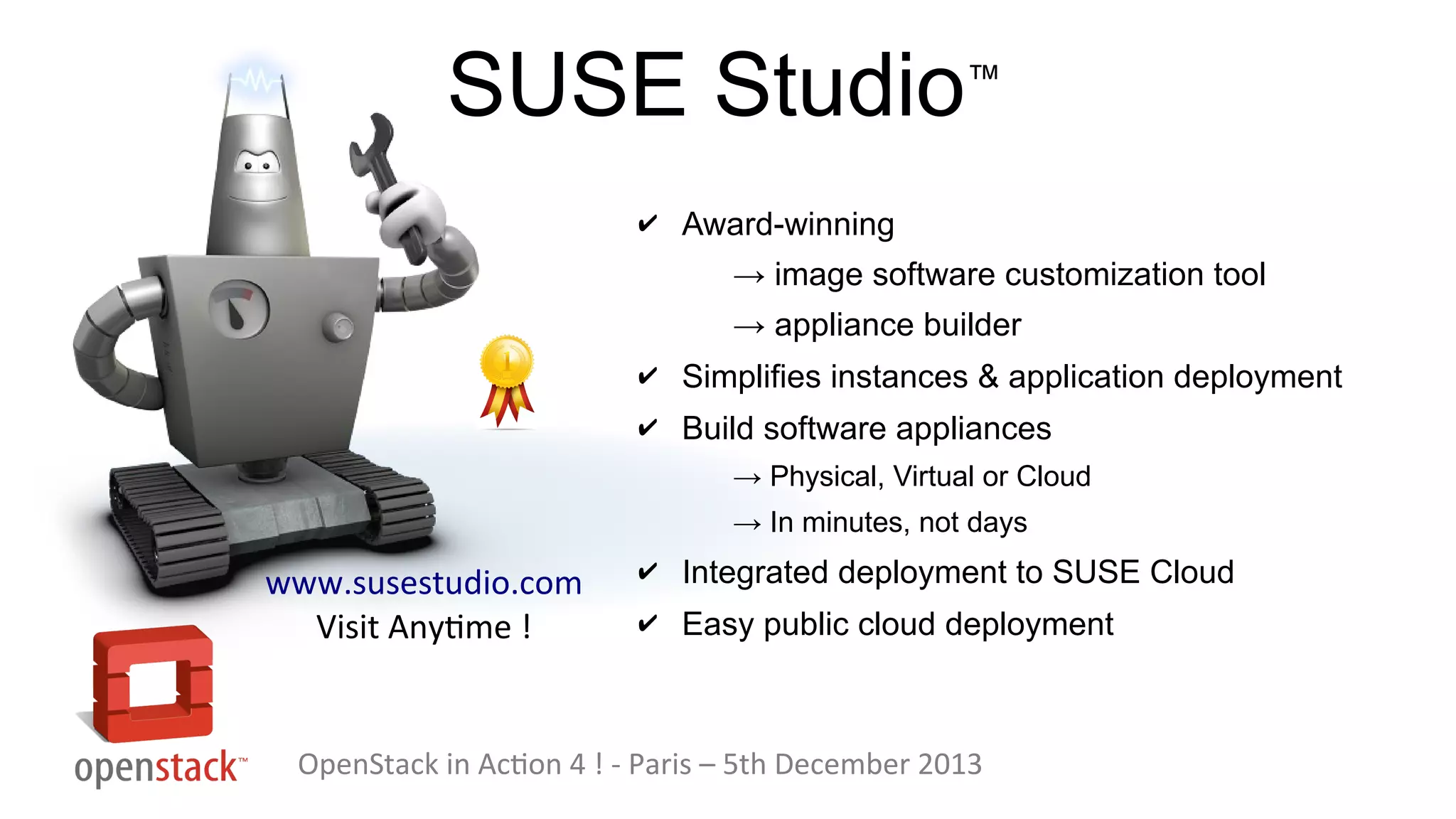 SUSE Studio

™

✔ Award-winning

→ image software customization tool
→ appliance builder
✔ Simplifies instances & application deployment
✔ Build software appliances
→ Physical, Virtual or Cloud
→ In minutes, not days

www.susestudio.com
Visit Anytime !

✔ Integrated deployment to SUSE Cloud
✔ Easy public cloud deployment

OpenStack in Action 4 ! - Paris – 5th December 2013

 