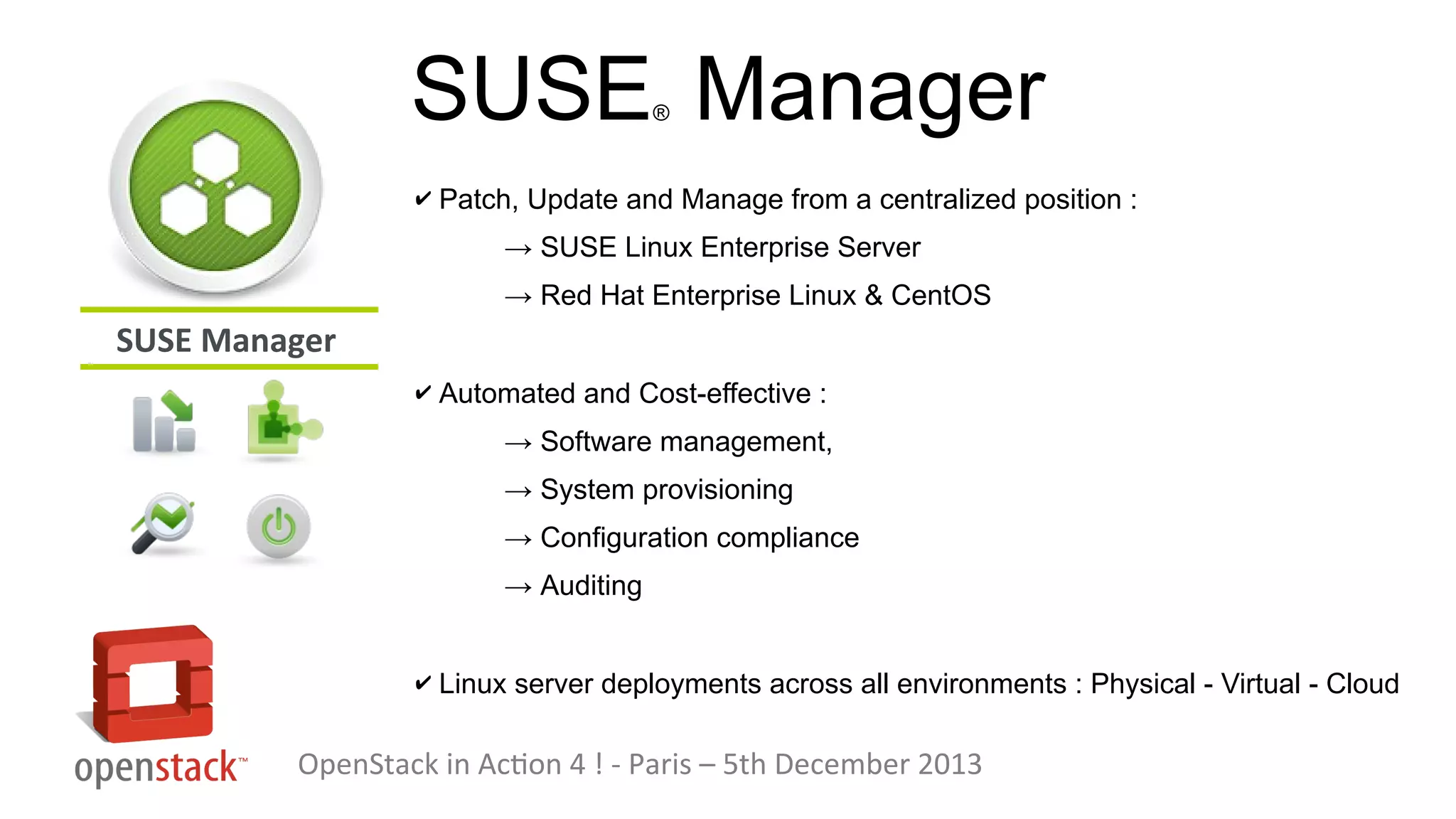 SUSE Manager
®

✔ Patch, Update and Manage from a centralized position :

→ SUSE Linux Enterprise Server
→ Red Hat Enterprise Linux & CentOS

SUSE Manager
✔ Automated and Cost-effective :

→ Software management,
→ System provisioning
→ Configuration compliance
→ Auditing
✔ Linux server deployments across all environments : Physical - Virtual - Cloud

OpenStack in Action 4 ! - Paris – 5th December 2013

 