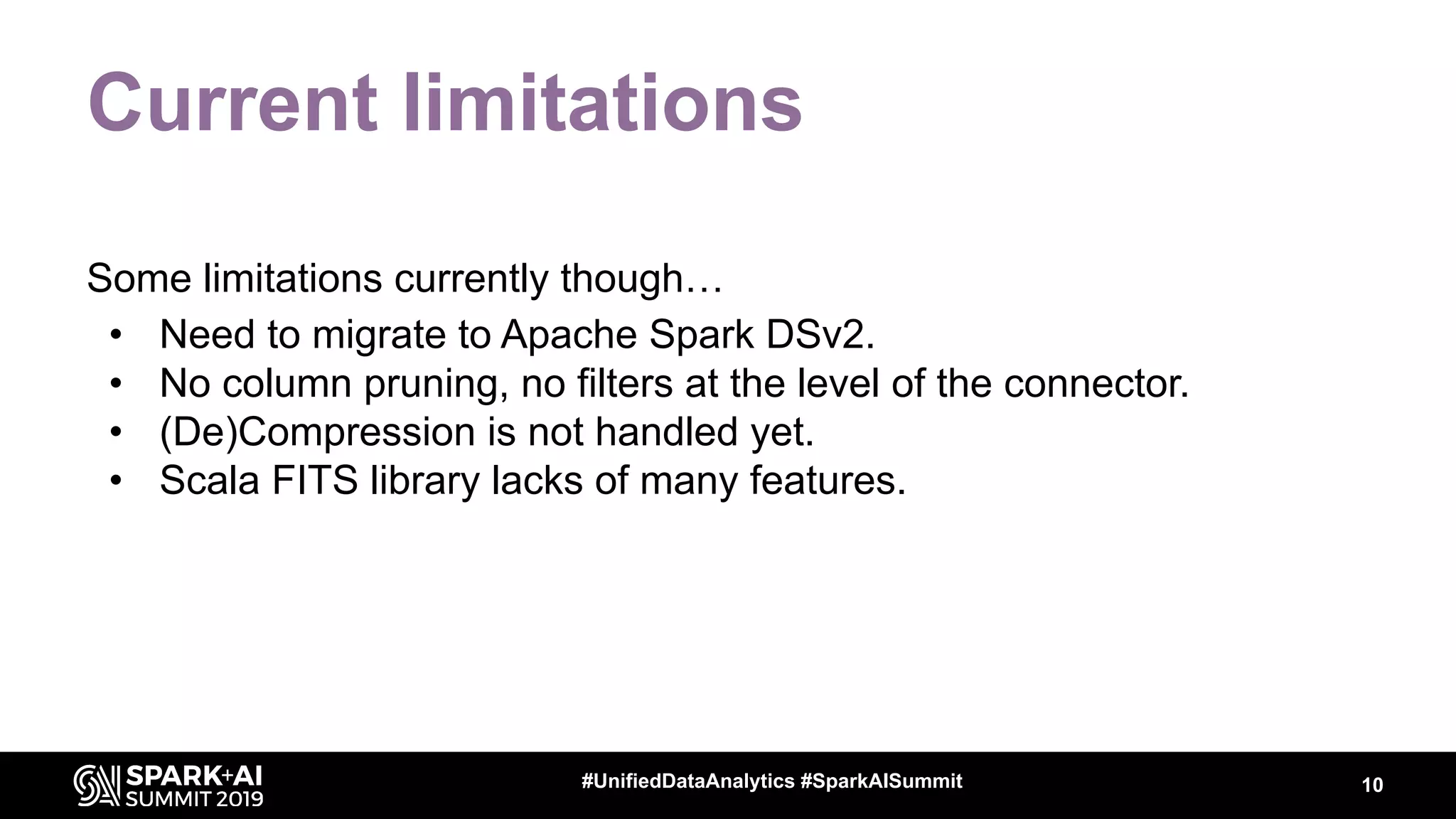 Current limitations
Some limitations currently though…
• Need to migrate to Apache Spark DSv2.
• No column pruning, no filters at the level of the connector.
• (De)Compression is not handled yet.
• Scala FITS library lacks of many features.
10#UnifiedDataAnalytics #SparkAISummit
 