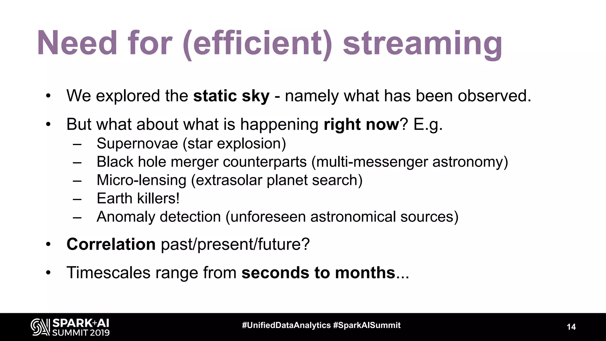 Need for (efficient) streaming
• We explored the static sky - namely what has been observed.
• But what about what is happening right now? E.g.
– Supernovae (star explosion)
– Black hole merger counterparts (multi-messenger astronomy)
– Micro-lensing (extrasolar planet search)
– Earth killers!
– Anomaly detection (unforeseen astronomical sources)
• Correlation past/present/future?
• Timescales range from seconds to months...
14#UnifiedDataAnalytics #SparkAISummit
 