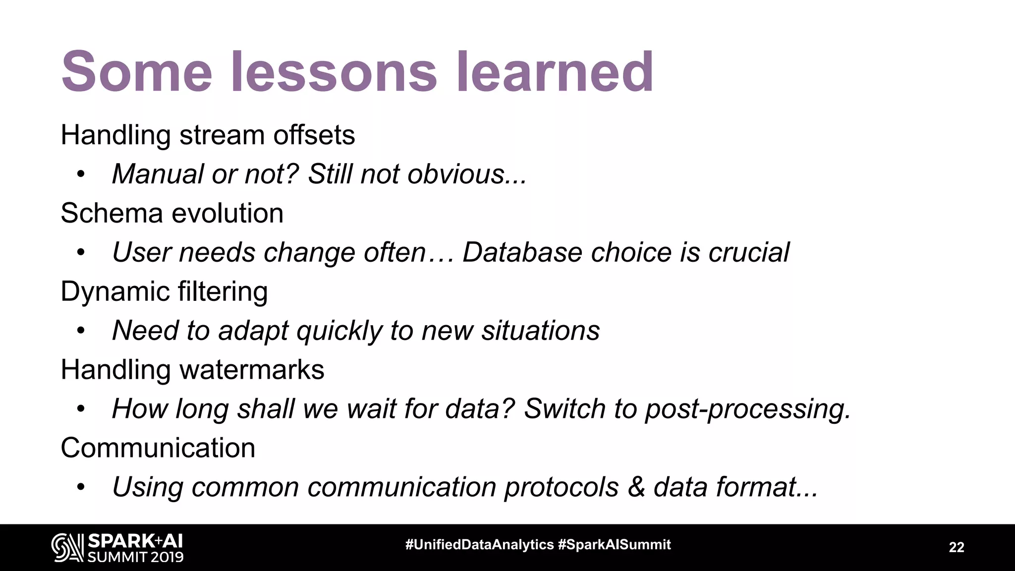 Some lessons learned
Handling stream offsets
• Manual or not? Still not obvious...
Schema evolution
• User needs change often… Database choice is crucial
Dynamic filtering
• Need to adapt quickly to new situations
Handling watermarks
• How long shall we wait for data? Switch to post-processing.
Communication
• Using common communication protocols & data format...
22#UnifiedDataAnalytics #SparkAISummit
 