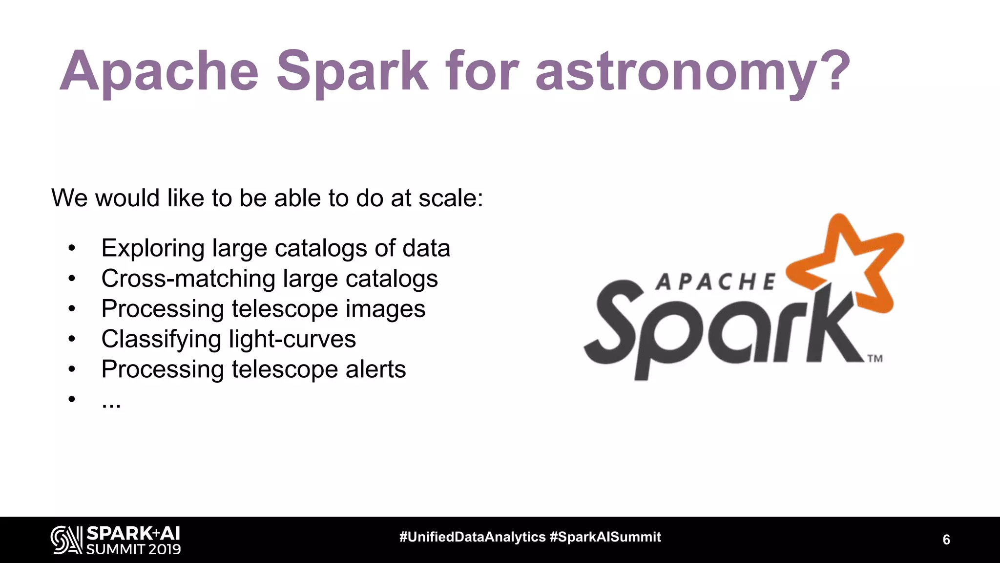 We would like to be able to do at scale:
• Exploring large catalogs of data
• Cross-matching large catalogs
• Processing telescope images
• Classifying light-curves
• Processing telescope alerts
• ...
Apache Spark for astronomy?
6#UnifiedDataAnalytics #SparkAISummit
 