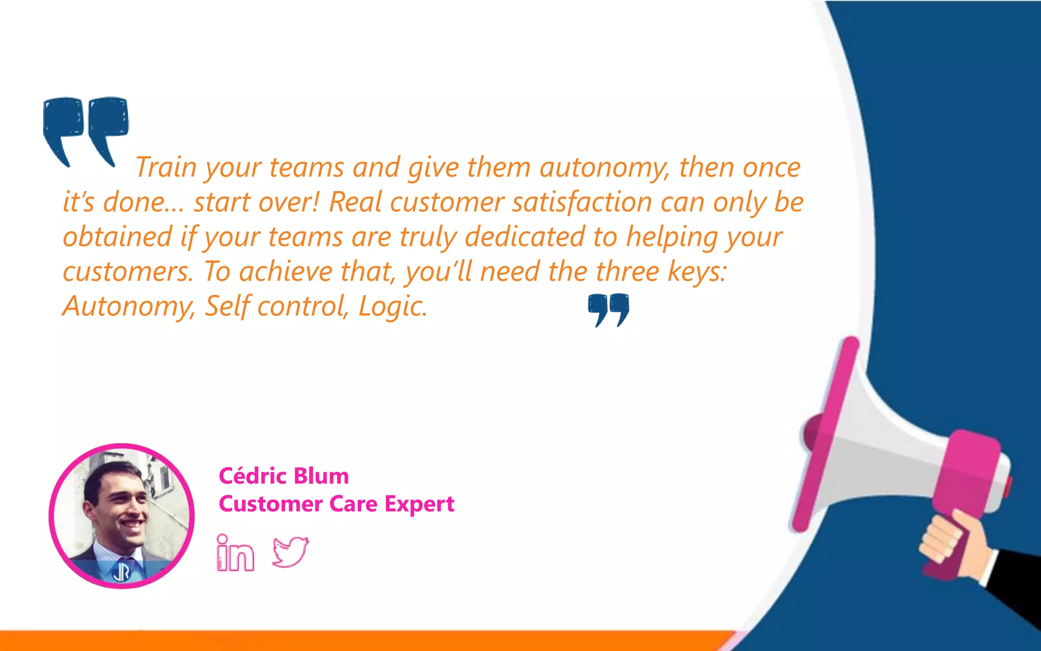 Train your teams and give them autonomy, then once
it’s done… start over! Real customer satisfaction can only be
obtained if your teams are truly dedicated to helping your
customers. To achieve that, you’ll need the three keys:
Autonomy, Self control, Logic.
Cédric Blum
Customer Care Expert
 