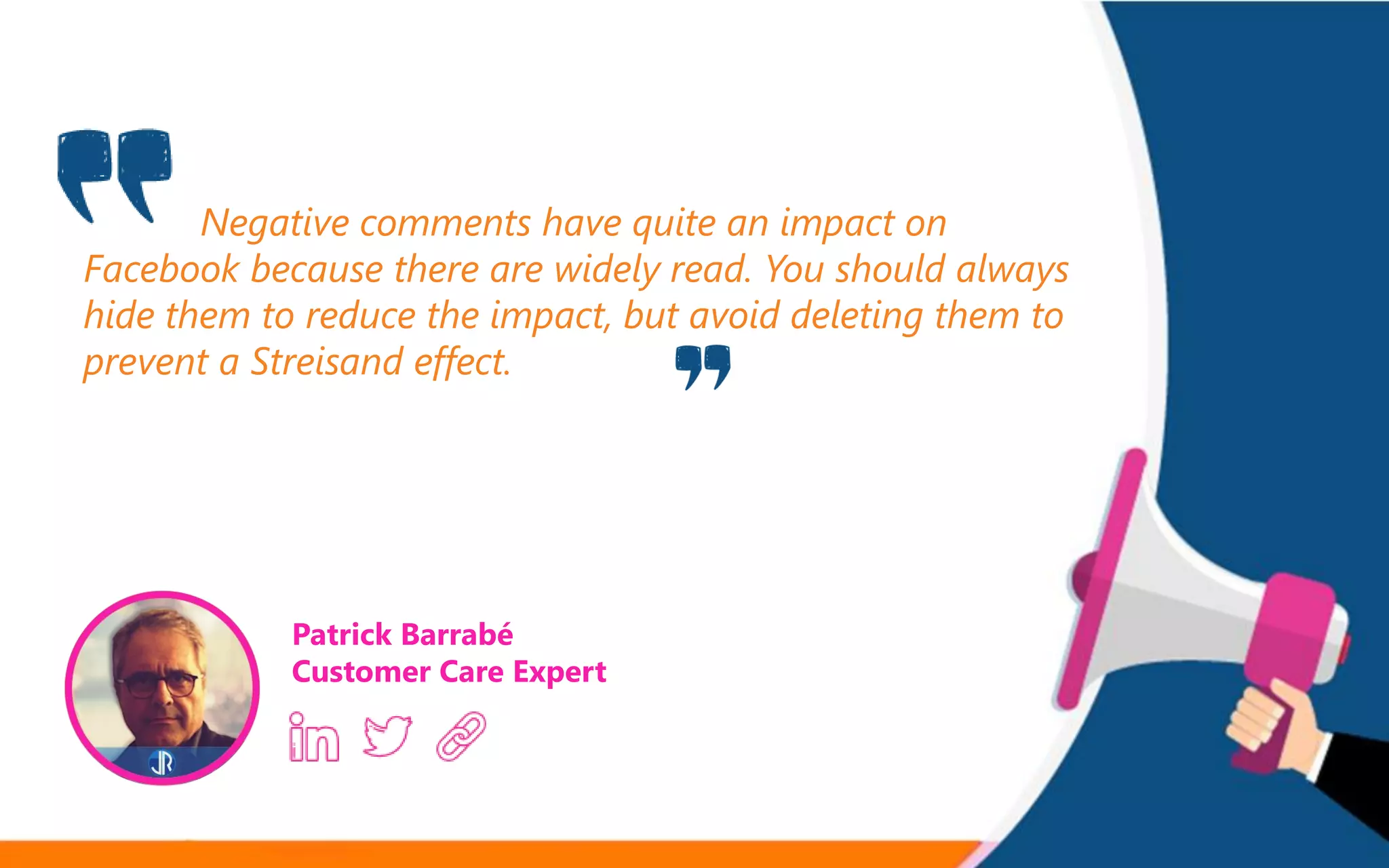 Negative comments have quite an impact on
Facebook because there are widely read. You should always
hide them to reduce the impact, but avoid deleting them to
prevent a Streisand effect.
Patrick Barrabé
Customer Care Expert
 